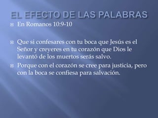    En Romanos 10:9-10

   Que si confesares con tu boca que Jesús es el
    Señor y creyeres en tu corazón que Dios le
    levantó de los muertos serás salvo.
   Porque con el corazón se cree para justicia, pero
    con la boca se confiesa para salvación.
 