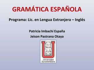 GRAMÁTICA ESPAÑOLA
Programa: Lic. en Lengua Extranjera – Inglés

           Patricia Imbachí España
            Jeison Pastrana Otaya
 