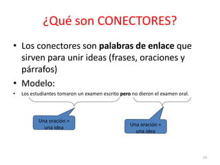¿Qué son CONECTORES? 
• Los conectores son palabras de enlace que 
sirven para unir ideas (frases, oraciones y 
párrafos) 
• Modelo: 
• Los estudiantes tomaron un examen escrito pero no dieron el examen oral. 
24 
 
