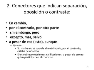 2. Conectores que indican separación, 
oposición o contraste: 
• En cambio, 
• por el contrario, por otra parte 
• sin embargo, pero 
• excepto, mas, salvo 
• a pesar de eso (esto), aunque 
– Ejemplos: 
• Su madre no se oponía al matrimonio, por el contrario, 
estaba de acuerdo. 
• Elena obtuvo excelentes calificaciones, a pesar de eso no 
quiso participar en el concurso. 
27 
 