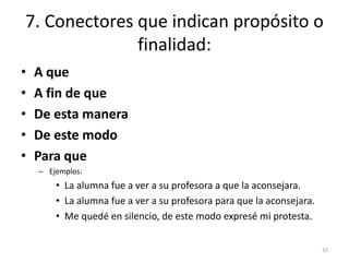 7. Conectores que indican propósito o 
finalidad: 
• A que 
• A fin de que 
• De esta manera 
• De este modo 
• Para que 
– Ejemplos: 
• La alumna fue a ver a su profesora a que la aconsejara. 
• La alumna fue a ver a su profesora para que la aconsejara. 
• Me quedé en silencio, de este modo expresé mi protesta. 
32 
 