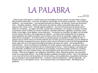 LA PALABRA Pablo Neruda 
De Confieso que he vivido 
…Todo lo que usted quiera, sí señor, pero son las palabras las que cantan, las que suben y bajan… 
Me prosterno ante ellas… Las amo, las adhiero, las persigo, las muerdo, las derrito… Amo tanto las 
palabras… Las inesperadas… Las que glotonamente se esperan, se acechan, hasta que de pronto 
caen… Vocablos amados… Brillan como perlas de colores, saltan como platinados peces, son 
espuma, hilo, metal, rocío… Persigo algunas palabras… Son tan hermosas que las quiero poner 
todas en mi poema… Las agarro al vuelo, cuando van zumbando, y las atrapo, las limpio, las pelo, 
me preparo frente al plato, las siento cristalinas, vibrantes ebúrneas, vegetales, aceitosas, como 
frutas, como algas, como ágatas, como aceitunas… Y entonces las revuelvo, las agito, me las bebo, 
me las zampo, las trituro, las emperejilo, las liberto… Las dejo como estalactitas en mi poema, 
como pedacitos de madera bruñida, como carbón, como restos de naufragio, regalos de la ola… 
Todo está en la palabra… Una idea entera se cambia porque una palabra se trasladó de sitio, o 
porque otra se sentó como una reinita adentro de una frase que no la esperaba y que le obedeció. 
Tienen sombra, transparencia, peso, plumas, pelos, tienen de todo lo que se les fue agregando de 
tanto rodar por el río, de tanto transmigrar de patria, de tanto ser raíces… Son antiquísimas y 
recientísimas… Viven en el féretro escondido y en la flor apenas comenzada… Que buen idioma el 
mío, que buena lengua heredamos de los conquistadores torvos… Éstos andaban a zancadas por 
las tremendas cordilleras, por las Américas encrespadas, buscando patatas, butifarras, frijolitos, 
tabaco negro, oro, maíz, huevos fritos, con aquel apetito voraz que nunca más se ha visto en el 
mundo… Todo se lo tragaban, con religiones, pirámides, tribus, idolatrías iguales a las que ellos 
traían en sus grandes bolsas… Por donde pasaban quedaba arrasada la tierra… Pero a los bárbaros 
se les caían de la tierra de las barbas, de las herraduras, como piedrecitas, las palabras luminosas 
que se quedaron aquí resplandecientes… el idioma. Salimos perdiendo… Salimos ganando… Se 
llevaron el oro y nos dejaron el oro… Se lo llevaron todo y nos dejaron todo… Nos dejaron las 
palabras 
1 
 