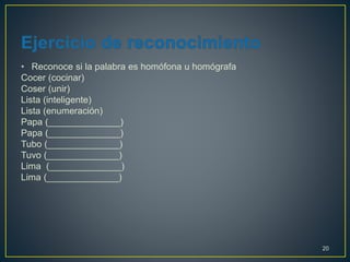 • Reconoce si la palabra es homófona u homógrafa 
Cocer (cocinar) 
Coser (unir) 
Lista (inteligente) 
Lista (enumeración) 
Papa (______________) 
Papa (______________) 
Tubo (______________) 
Tuvo (______________) 
Lima (______________) 
Lima (______________) 
20 
 