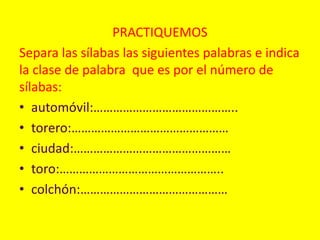 PRACTIQUEMOS
Separa las sílabas las siguientes palabras e indica
la clase de palabra que es por el número de
sílabas:
• automóvil:……………………………………..
• torero:…………………………………………
• ciudad:…………………………………………
• toro:…………………………………………..
• colchón:………………………………………
 