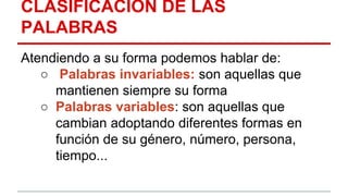 CLASIFICACIÓN DE LAS
PALABRAS
Atendiendo a su forma podemos hablar de:
○ Palabras invariables: son aquellas que
mantienen siempre su forma
○ Palabras variables: son aquellas que
cambian adoptando diferentes formas en
función de su género, número, persona,
tiempo...
 