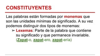 CONSTITUYENTES
Las palabras están formadas por monemas que
son las unidades mínimas de significado. A su vez
podemos distinguir dos tipos de monemas:
➢ Lexemas: Parte de la palabra que contiene
su significado y que permanece invariable.
(Zapat-o, zapat-ero, zapat-ería)
 