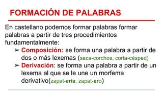 FORMACIÓN DE PALABRAS
En castellano podemos formar palabras formar
palabras a partir de tres procedimientos
fundamentalmente:
➢ Composición: se forma una palabra a partir de
dos o más lexemas (saca-corchos, corta-césped)
➢ Derivación: se forma una palabra a partir de un
lexema al que se le une un morfema
derivativo(zapat-ería, zapat-ero)
 