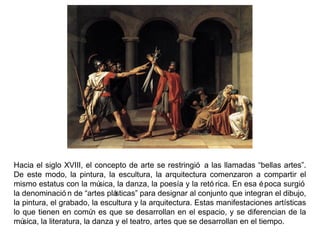 Hacia el siglo XVIII, el concepto de arte se restringió a las llamadas “bellas artes”.
De este modo, la pintura, la escultura, la arquitectura comenzaron a compartir el
mismo estatus con la música, la danza, la poesía y la retó rica. En esa época surgió
la denominació n de “artes plásticas” para designar al conjunto que integran el dibujo,
la pintura, el grabado, la escultura y la arquitectura. Estas manifestaciones artísticas
lo que tienen en común es que se desarrollan en el espacio, y se diferencian de la
música, la literatura, la danza y el teatro, artes que se desarrollan en el tiempo.
 