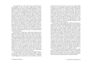 “La propiedad es un robo”, decía el gran anarquista fran-         caminos durante treinta años de su vida, no se puede hablar
cés Proudhon. Sí, pero sin riesgo y peligro para el ladrón.           de riqueza. Lo que entregan al mundo son sólo objetos grises
Monopolizando los esfuerzos acumulados del hombre, la pro-            y repugnantes, reflejo de su existencia aburrida y repugnante,
piedad le ha robado su patrimonio, convirtiéndolo en un indi-         demasiado débil para vivir, demasiado cobarde como para
gente y en un paria. La propiedad no tiene incluso ni la tan gas-     morir. Es extraño decirlo, pero hay personas que alaban estos
tada excusa de que el hombre no puede crear lo suficiente como        métodos de mala muerte de centralizar la producción como el
para satisfacer sus necesidades. El más simple estudiante de          más orgulloso logro de nuestra época. Se equivocan plenamente
economía sabe que la productividad del trabajo en las últimas         al no darse cuenta que si continuamos con esta sumisión a la
décadas excede, de lejos, la normal demanda. Pero, ¿qué son           máquina, nuestra esclavitud será más plena que nuestro servi-
demandas normales para una institución anormal? La única              lismo al rey. No quieren saber que la centralización no es sólo
demanda que la propiedad reconoce es su propio apetito glotón         el toque de difuntos de la libertad, sino igualmente de la salud
por mayores riquezas, ya que riqueza significa poder; el poder        y la belleza, del arte y la ciencia, todas ellas imposibles en una
para someter, para aplastar, para explotar, el poder de esclavi-      atmósfera cronometrada, mecánica.
zar, de ultrajar, de degradar. Norteamérica particularmente es            El anarquismo no sólo repudia tales métodos de producción:
jactanciosa de su gran poder, de su enorme riqueza nacional.          su objetivo es la más libre posible expresión de todas las fuerzas
Pobre Norteamérica, ¿de qué vale toda sus riquezas si los indi-       latentes del individuo. Oscar Wilde definía una personalidad
viduos que componen la nación son miserablemente pobres, si           perfecta como “una que se ha desarrollado bajo perfectas con-
viven en la vileza, en la suciedad, en el crimen, sin esperanzas      diciones, que no ha sido dañada, mutilada o en peligro”. Una
ni alegrías, deambulando, los sin techo, un mugriento ejército        personalidad perfecta, por tanto, sólo es posible en un estado
de víctimas humanas?                                                  social donde el hombre sea libre para elegir el modo de trabajo,
    Generalmente se acepta que, a menos que las ganancias de          las condiciones de trabajo y la libertad para trabajar. Una socie-
cualquier negocio excedan a los costos, la bancarrota es inevi-       dad para la cual la fabricación de una mesa, la edificación de
table. Pero aquellos comprometidos en el negocio de producir          una casa o labrar la tierra, sea lo que la pintura para el artista
riquezas no han aprendido ni esta simple lección. Cada año, el        o el descubrimiento para el científico; el resultado de la inspira-
coste de producción en vidas humanas cada vez es mayor (50.000        ción, de un intenso anhelo y un profundo interés en el trabajo
asesinados, 100.000 heridos en el último año en Norteamérica);        como una fuerza creativa. Siendo ése el ideal del anarquismo,
las ganancias para las masas, quienes han ayudado a crear las         la organización económica debe consistir en una asociación
riquezas, cada vez son menores. Aún Norteamérica continúa             voluntaria de producción y distribución, gradualmente desa-
ciega frente a la inevitable bancarrota de nuestras empresas          rrolladas dentro de un comunismo libertario, el mejor medio de
productivas. Pero éste no es su único crimen. Aún más fatal es        producir con el menor gasto de energía humana. El anarquismo,
el crimen de convertir al productor en una mera pieza de una          sin embargo, igualmente reconoce el derecho del individuo, o
máquina, con menos capacidad de decisión que sus amos de              un grupo de individuos, para fijar en cualquier momento otras
hierro y acero. A los hombres se les roba no sólo el producto de      formas de trabajo, en armonía con sus gustos y deseos.
su labor, sino la fuerza de la libre iniciativa, de la originalidad       En tanto tal muestra libre de energía humana sólo es posible
y el interés o deseo por las cosas que él realiza.                    bajo una completa libertad individual y social, el anarquismo
    La verdadera riqueza consiste en objetos de utilidad y belleza,   dirige sus fuerzas contra el tercer y mayor enemigo de toda igual-
en cosas que ayuden a crear cuerpos fuertes, bellos y espacios        dad social; concretamente, el Estado, la autoridad organizada o
que inspiren a vivir en ellos. Pero si el hombre está condenado       la ley estatutaria, la dominación de la conducta humana.
a ovillar algodón en una canilla, o cavar el carbón, o construir


22 / Emma Goldman                                                                                        La palabra como arma / 23
 