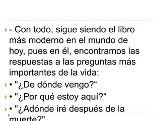 -  Con todo, sigue siendo el libro
  más moderno en el mundo de
  hoy, pues en él, encontramos las
  respuestas a las preguntas más
  importantes de la vida:
 • "¿De dónde vengo?“
 • "¿Por qué estoy aquí?“
 • "¿Adónde iré después de la
 