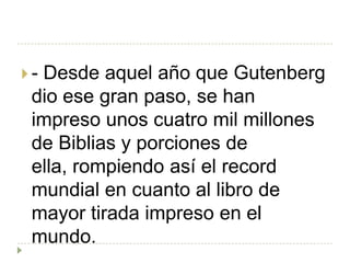 -Desde aquel año que Gutenberg
 dio ese gran paso, se han
 impreso unos cuatro mil millones
 de Biblias y porciones de
 ella, rompiendo así el record
 mundial en cuanto al libro de
 mayor tirada impreso en el
 mundo.
 