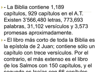 -  La Biblia contiene 1,189
  capítulos, 929 capítulos en el A.T.
  Existen 3’566,480 letras, 773,693
  palabras, 31,102 versículos y 3,573
  promesas aproximadamente.
 - El libro más corto de toda la Biblia es
  la epístola de 2 Juan; contiene sólo un
  capítulo con trece versículos. Por el
  contrario, el más extenso es el libro
  de los Salmos con 150 capítulos, y el
 