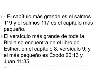 - El capítulo más grande es el salmos
  119 y el salmos 117 es el capítulo mas
  pequeño.
 El versículo más grande de toda la
  Biblia se encuentra en el libro de
  Esther, en el capítulo 8, versículo 9; y
  el más pequeño es Éxodo 20:13 y
  Juan 11:35.
 