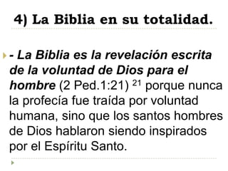 4) La Biblia en su totalidad.

- La Biblia es la revelación escrita
 de la voluntad de Dios para el
 hombre (2 Ped.1:21) 21 porque nunca
 la profecía fue traída por voluntad
 humana, sino que los santos hombres
 de Dios hablaron siendo inspirados
 por el Espíritu Santo.
 