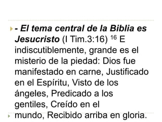 - El tema central de la Biblia es
 Jesucristo (I Tim.3:16) 16 E
 indiscutiblemente, grande es el
 misterio de la piedad: Dios fue
 manifestado en carne, Justificado
 en el Espíritu, Visto de los
 ángeles, Predicado a los
 gentiles, Creído en el
 mundo, Recibido arriba en gloria.
 