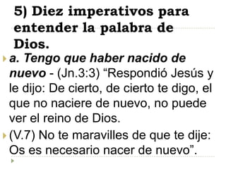 5) Diez imperativos para
  entender la palabra de
  Dios.
 a. Tengo que haber nacido de
  nuevo - (Jn.3:3) “Respondió Jesús y
  le dijo: De cierto, de cierto te digo, el
  que no naciere de nuevo, no puede
  ver el reino de Dios.
 (V.7) No te maravilles de que te dije:
  Os es necesario nacer de nuevo”.
 