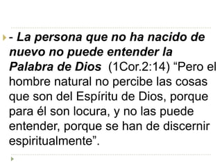 -La persona que no ha nacido de
 nuevo no puede entender la
 Palabra de Dios (1Cor.2:14) “Pero el
 hombre natural no percibe las cosas
 que son del Espíritu de Dios, porque
 para él son locura, y no las puede
 entender, porque se han de discernir
 espiritualmente”.
 