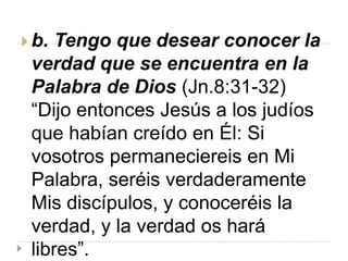  b. Tengo que desear conocer la
 verdad que se encuentra en la
 Palabra de Dios (Jn.8:31-32)
 “Dijo entonces Jesús a los judíos
 que habían creído en Él: Si
 vosotros permaneciereis en Mi
 Palabra, seréis verdaderamente
 Mis discípulos, y conoceréis la
 verdad, y la verdad os hará
 libres”.
 