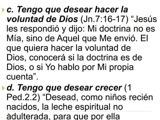  c. Tengo que desear hacer la
  voluntad de Dios (Jn.7:16-17) “Jesús
  les respondió y dijo: Mi doctrina no es
  Mía, sino de Aquel que Me envió. El
  que quiera hacer la voluntad de
  Dios, conocerá si la doctrina es de
  Dios, o si Yo hablo por Mi propia
  cuenta”.
 d. Tengo que desear crecer (1
  Ped.2.2) “Desead, como niños recién
  nacidos, la leche espiritual no
  adulterada, para que por ella
 