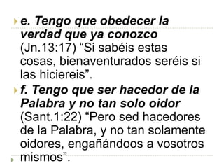  e. Tengo que obedecer la
  verdad que ya conozco
  (Jn.13:17) “Si sabéis estas
  cosas, bienaventurados seréis si
  las hiciereis”.
 f. Tengo que ser hacedor de la
  Palabra y no tan solo oidor
  (Sant.1:22) “Pero sed hacedores
  de la Palabra, y no tan solamente
  oidores, engañándoos a vosotros
  mismos”.
 