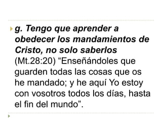  g.Tengo que aprender a
 obedecer los mandamientos de
 Cristo, no solo saberlos
 (Mt.28:20) “Enseñándoles que
 guarden todas las cosas que os
 he mandado; y he aquí Yo estoy
 con vosotros todos los días, hasta
 el fin del mundo”.
 