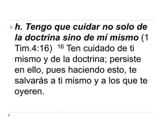  h.Tengo que cuidar no solo de
 la doctrina sino de mí mismo (1
 Tim.4:16) 16 Ten cuidado de ti
 mismo y de la doctrina; persiste
 en ello, pues haciendo esto, te
 salvarás a ti mismo y a los que te
 oyeren.
 