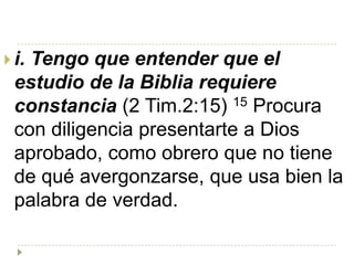  i.
   Tengo que entender que el
 estudio de la Biblia requiere
 constancia (2 Tim.2:15) 15 Procura
 con diligencia presentarte a Dios
 aprobado, como obrero que no tiene
 de qué avergonzarse, que usa bien la
 palabra de verdad.
 