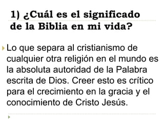 1) ¿Cuál es el significado
  de la Biblia en mi vida?

 Lo que separa al cristianismo de
 cualquier otra religión en el mundo es
 la absoluta autoridad de la Palabra
 escrita de Dios. Creer esto es crítico
 para el crecimiento en la gracia y el
 conocimiento de Cristo Jesús.
 