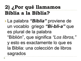 2) ¿Por qué llamamos
Biblia a la Biblia?
 La palabra “Biblia” proviene de
 un vocablo griego “Bi-bli-a” que
 es plural de la palabra
 “Biblión”, que significa “Los libros,”
 y esto es exactamente lo que es
 la Biblia: una colección de libros
 sagrados
 