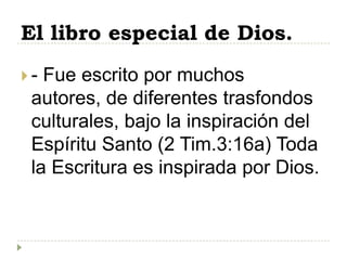 El libro especial de Dios.
- Fue escrito por muchos
 autores, de diferentes trasfondos
 culturales, bajo la inspiración del
 Espíritu Santo (2 Tim.3:16a) Toda
 la Escritura es inspirada por Dios.
 