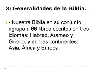 3) Generalidades de la Biblia.

- Nuestra Biblia en su conjunto
 agrupa a 66 libros escritos en tres
 idiomas: Hebreo, Arameo y
 Griego, y en tres continentes:
 Asia, África y Europa.
 