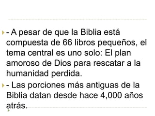  - A pesar de que la Biblia está
  compuesta de 66 libros pequeños, el
  tema central es uno solo: El plan
  amoroso de Dios para rescatar a la
  humanidad perdida.
 - Las porciones más antiguas de la
  Biblia datan desde hace 4,000 años
  atrás.
 