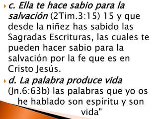  c.
   Ella te hace sabio para la
 salvación (2Tim.3:15) 15 y que
 desde la niñez has sabido las
 Sagradas Escrituras, las cuales te
 pueden hacer sabio para la
 salvación por la fe que es en
 Cristo Jesús.
 d.   La palabra produce vida
 (Jn.6:63b) las palabras que yo os
    he hablado son espíritu y son
                   vida"
 
