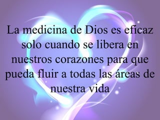 La medicina de Dios es eficaz
solo cuando se libera en
nuestros corazones para que
pueda fluir a todas las áreas de
nuestra vida

 