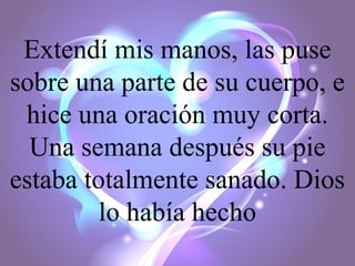 Extendí mis manos, las puse
sobre una parte de su cuerpo, e
hice una oración muy corta.
Una semana después su pie
estaba totalmente sanado. Dios
lo había hecho

 
