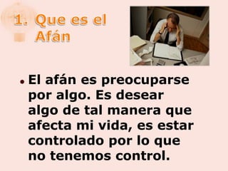    El afán es preocuparse
    por algo. Es desear
    algo de tal manera que
    afecta mi vida, es estar
    controlado por lo que
    no tenemos control.
 