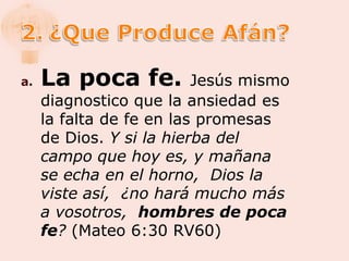 a.   La poca fe.          Jesús mismo
     diagnostico que la ansiedad es
     la falta de fe en las promesas
     de Dios. Y si la hierba del
     campo que hoy es, y mañana
     se echa en el horno, Dios la
     viste así, ¿no hará mucho más
     a vosotros, hombres de poca
     fe? (Mateo 6:30 RV60)
 