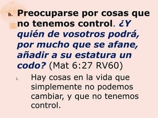 b.   Preocuparse por cosas que
     no tenemos control. ¿Y
     quién de vosotros podrá,
     por mucho que se afane,
     añadir a su estatura un
     codo? (Mat 6:27 RV60)
     i.   Hay cosas en la vida que
          simplemente no podemos
          cambiar, y que no tenemos
          control.
 