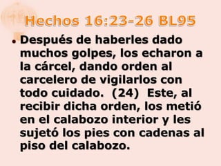    Después de haberles dado
    muchos golpes, los echaron a
    la cárcel, dando orden al
    carcelero de vigilarlos con
    todo cuidado. (24) Este, al
    recibir dicha orden, los metió
    en el calabozo interior y les
    sujetó los pies con cadenas al
    piso del calabozo.
 