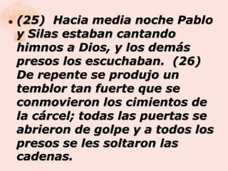    (25) Hacia media noche Pablo
    y Silas estaban cantando
    himnos a Dios, y los demás
    presos los escuchaban. (26)
    De repente se produjo un
    temblor tan fuerte que se
    conmovieron los cimientos de
    la cárcel; todas las puertas se
    abrieron de golpe y a todos los
    presos se les soltaron las
    cadenas.
 