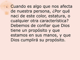 ii.   Cuando es algo que nos afecta
      de nuestra persona, ¿Por qué
      naci de este color, estatura, o
      cualquier otra característica?
      Debemos de confiar que Dios
      tiene un propósito y que
      estamos en sus manos, y que
      Dios cumplirá su propósito.
 