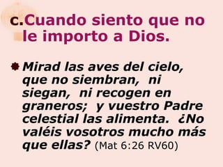 c.Cuando siento que no
  le importo a Dios.
 Mirad las aves del cielo,
  que no siembran, ni
  siegan, ni recogen en
  graneros; y vuestro Padre
  celestial las alimenta. ¿No
  valéis vosotros mucho más
  que ellas? (Mat 6:26 RV60)
 