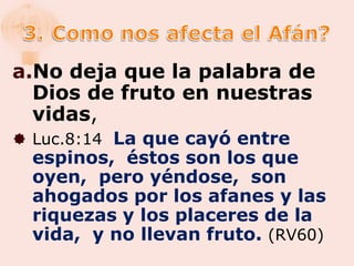 a.No deja que la palabra de
  Dios de fruto en nuestras
  vidas,
 Luc.8:14 La que cayó entre
  espinos, éstos son los que
  oyen, pero yéndose, son
  ahogados por los afanes y las
  riquezas y los placeres de la
  vida, y no llevan fruto. (RV60)
 