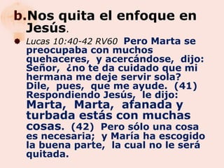 b.Nos quita el enfoque en
  Jesús.
 Lucas 10:40-42 RV60 Pero Marta se
  preocupaba con muchos
  quehaceres, y acercándose, dijo:
  Señor, ¿no te da cuidado que mi
  hermana me deje servir sola?
  Dile, pues, que me ayude. (41)
  Respondiendo Jesús, le dijo:
  Marta, Marta, afanada y
  turbada estás con muchas
  cosas. (42) Pero sólo una cosa
  es necesaria; y María ha escogido
  la buena parte, la cual no le será
  quitada.
 