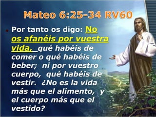   Por tanto os digo: No
    os afanéis por vuestra
    vida, qué habéis de
    comer o qué habéis de
    beber; ni por vuestro
    cuerpo, qué habéis de
    vestir. ¿No es la vida
    más que el alimento, y
    el cuerpo más que el
    vestido?
 