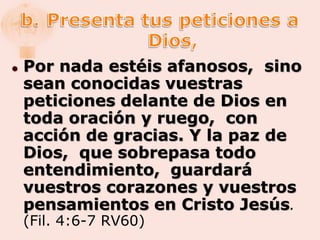    Por nada estéis afanosos, sino
    sean conocidas vuestras
    peticiones delante de Dios en
    toda oración y ruego, con
    acción de gracias. Y la paz de
    Dios, que sobrepasa todo
    entendimiento, guardará
    vuestros corazones y vuestros
    pensamientos en Cristo Jesús.
    (Fil. 4:6-7 RV60)
 