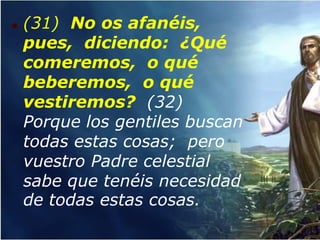    (31) No os afanéis,
    pues, diciendo: ¿Qué
    comeremos, o qué
    beberemos, o qué
    vestiremos? (32)
    Porque los gentiles buscan
    todas estas cosas; pero
    vuestro Padre celestial
    sabe que tenéis necesidad
    de todas estas cosas.
 