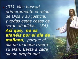    (33) Mas buscad
    primeramente el reino
    de Dios y su justicia,
    y todas estas cosas os
    serán añadidas. (34)
    Así que, no os
    afanéis por el día de
    mañana, porque el
    día de mañana traerá
    su afán. Basta a cada
    día su propio mal.
 