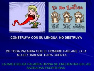 CONSTRUYA CON SU LENGUA NO DESTRUYA



  DE TODA PALABRA QUE EL HOMBRE HABLARE O LA
        MUJER HABLARE DARA CUENTA ……..

LA MAS EXELSA PALABRA DIVINA SE ENCUENTRA EN LAS
             SAGRADAS ESCRITURAS.
 