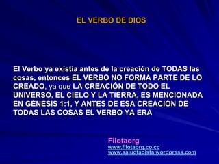 EL VERBO DE DIOS




El Verbo ya existía antes de la creación de TODAS las
cosas, entonces EL VERBO NO FORMA PARTE DE LO
CREADO, ya que LA CREACIÓN DE TODO EL
UNIVERSO, EL CIELO Y LA TIERRA, ES MENCIONADA
EN GÉNESIS 1:1, Y ANTES DE ESA CREACIÓN DE
TODAS LAS COSAS EL VERBO YA ERA


                          Filotaorg
                          www.filotaorg.co.cc
                          www.saludtaoista.wordpress.com
 